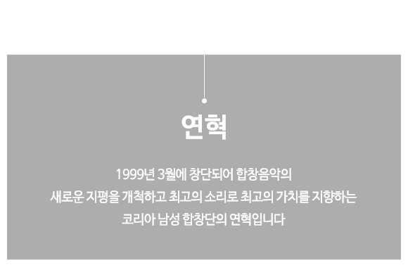 HISTORY. 1999년 3월에 창단되어 합창음악의 새로운 지평을 개척하고 최고의 소리로 최고의 가치를 지향하는 코리아 남성 합창단의 연혁입니다